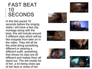 FAST BEAT
10
SECONDS
In this fast paced 10
seconds before the singing
starts i will have a fast clip
montage along with the
beat, this will include around
5 different clips which will be
like snippets from later on in
the video. They will all be
the artist doing something
different or wearing a
different outfit, something
that shows he clips are all
different and makes them all
stand out. The will mostly be
of her, a lot being close ups
of her face or shots of her
 