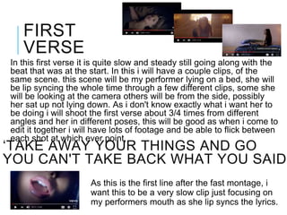 ‘TAKE AWAY YOUR THINGS AND GO
YOU CAN'T TAKE BACK WHAT YOU SAID’
In this first verse it is quite slow and steady still going along with the
beat that was at the start. In this i will have a couple clips, of the
same scene. this scene will be my performer lying on a bed, she will
be lip syncing the whole time through a few different clips, some she
will be looking at the camera others will be from the side, possibly
her sat up not lying down. As i don't know exactly what i want her to
be doing i will shoot the first verse about 3/4 times from different
angles and her in different poses, this will be good as when i come to
edit it together i will have lots of footage and be able to flick between
each shot at which ever point,
FIRST
VERSE
As this is the first line after the fast montage, i
want this to be a very slow clip just focusing on
my performers mouth as she lip syncs the lyrics.
 
