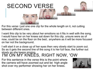 SECOND VERSE
For this verse i just one one clip for the whole length on it, not cutting
between different ones.
I want this clip to be very about her emotions so it fits in well with the song.
I would have her on her knees sat down for this clip, unsure were as of
now, could be on the floor on the bed.. anywhere as it will be more focused
on her not the background.
I will start it on a close up of her eyes then very slowly start to zoom out.
So as it gets the second line of the song it is her full face, the further out
slowly as she keeps singing.
I'M ON MY KNEES, RIGHT NOW, 'OW
For this sentence in the verse this is the point where
the camera will have zoomed out and be high angle
shot over my performer showing her on her knees.
 