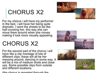 For my chorus i will have my performer
in the bed, i will have her being quite
dramatic. I want the sheets to be like
half covering her, this way she can
move them around when she moves
making it look more visually appealing.
CHORUS X2
CHORUS X2
For the second part of the chorus i will
have like a clip montage of lots of
different clips, these will all be her
messing around, dancing in some way. It
will be a mix of medium shots and close
ups. Some possible clips from outside
and different locations.
 