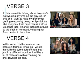 In this verse it is talking about how she's
not wasting anytime on the guy, so for
this one I want to have my performer
getting ready – by doing her lip stick as
she lip-syncs, I will have this as a close
up of her face. This will then pan around
to the back of her head, videoing her
from behind in the mirror.
VERSE 3
VERSE 4
In this verse it is the same as one
before in terms of lyrics, so I will do
this with the same sort of shots but
just in a different location. It will be a
lot of close ups with a zooming out
shot towards the end.
 