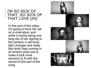 In this part of the video,
I'm going to have her sat
on a chair/stool, and
while it mainly being one
long clip of her signing to
the camera, it will have
light changes and really
fast short clips coming in
at random parts just to
make it look more
dynamic to fit with the
sound of this part of the
song.
I'M SO SICK OF
THAT, SO SICK OF
THAT LOVE [4X]
 