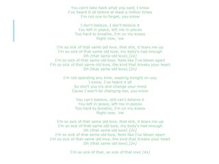 You can't take back what you said, I know
I've heard it all before at least a million times
I'm not one to forget, you know
I don't believe, I don't believe it
You left in peace, left me in pieces
Too hard to breathe, I'm on my knees
Right now, 'ow
I'm so sick of that same old love, that shit, it tears me up
I’m so sick of that same old love, my body's had enough
Oh (that same old love) [2x]
I’m so sick of that same old love, feels like I've blown apart
I’m so sick of that same old love, the kind that breaks your heart
Oh (that same old love) [2x]
I'm not spending any time, wasting tonight on you
I know, I've heard it all
So don't you try and change your mind
Cause I won't be changing too, you know
You can't believe, still can't believe it
You left in peace, left me in pieces
Too hard to breathe, I'm on my knees
Right now, 'ow
I'm so sick of that same old love, that shit, it tears me up
I’m so sick of that same old love, my body's had enough
Oh (that same old love) [2x]
I’m so sick of that same old love, feels like I've blown apart
I’m so sick of that same old love, the kind that breaks your heart
Oh (that same old love) [2x]
I'm so sick of that, so sick of that love [4x]
 