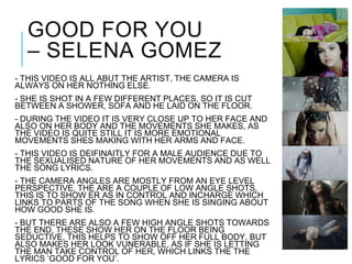 GOOD FOR YOU
– SELENA GOMEZ
- THIS VIDEO IS ALL ABUT THE ARTIST, THE CAMERA IS
ALWAYS ON HER NOTHING ELSE.
- SHE IS SHOT IN A FEW DIFFERENT PLACES, SO IT IS CUT
BETWEEN A SHOWER, SOFA AND HE LAID ON THE FLOOR.
- DURING THE VIDEO IT IS VERY CLOSE UP TO HER FACE AND
ALSO ON HER BODY AND THE MOVEMENTS SHE MAKES, AS
THE VIDEO IS QUITE STILL IT IS MORE EMOTIONAL
MOVEMENTS SHES MAKING WITH HER ARMS AND FACE.
- THIS VIDEO IS DEIFINAITLY FOR A MALE AUDIENCE DUE TO
THE SEXUALISED NATURE OF HER MOVEMENTS AND AS WELL
THE SONG LYRICS.
- THE CAMERA ANGLES ARE MOSTLY FROM AN EYE LEVEL
PERSPECTIVE. THE ARE A COUPLE OF LOW ANGLE SHOTS,
THIS IS TO SHOW ER AS IN CONTROL AND INCHARGE WHICH
LINKS TO PARTS OF THE SONG WHEN SHE IS SINGING ABOUT
HOW GOOD SHE IS.
- BUT THERE ARE ALSO A FEW HIGH ANGLE SHOTS TOWARDS
THE END, THESE SHOW HER ON THE FLOOR BEING
SEDUCTIVE, THIS HELPS TO SHOW OFF HER FULL BODY, BUT
ALSO MAKES HER LOOK VUNERABLE, AS IF SHE IS LETTING
THE MAN TAKE CONTROL OF HER, WHICH LINKS THE THE
LYRICS ‘GOOD FOR YOU’.
 