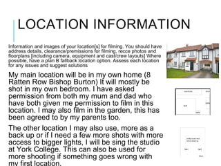 LOCATION INFORMATION
Information and images of your location[s] for filming. You should have
address details, clearance/premissions for filming, recce photos and
floorplans [including camera, equipment and cast/crew layouts] Where
possible, have a plan B fallback location option. Assess each location
for any issues and suggest solutions
My main location will be in my own home (8
Ratten Row Bishop Burton) It will mostly be
shot in my own bedroom. I have asked
permission from both my mum and dad who
have both given me permission to film in this
location. I may also film in the garden, this has
been agreed to by my parents too.
The other location I may also use, more as a
back up or if I need a few more shots with more
access to bigger lights, I will be sing the studio
at York College. This can also be used for
more shooting if something goes wrong with
my first location.
 