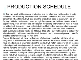 PRODUCTION SCHEDULE
My first two week will be my pre production and my planning, I will use this time to
plan how I will shoot my video and what problems I may face and how I will over
come then when filming. I will also plan the shots I will need to take when I do my
filming, I will also make sure I have enough footage so that I will not run out when I
begin editing. I will also use this time to plan my editing and what I will want to make
my video look like when I have collected all my filming. For example planning what
shots I will want and where I will put them in the video. I will also need to ensure I
book out my kit in these weeks as if I leave it too late I may not be able to get any for
when I need it. I will make sure I have all the equipment, props and people I need for
shooting before I break up for half term.
For my third week I will have my first day of shooting, hopefully I will have all my
filing done in this one day, if not later on that week or the start of the next week I will
have time to shoot a few more bits in the studio. I will watch back over all my footage
before I go back to college and pick which clips I will want to use and which I will not.
For the next two week after half term it will be all about editing my video, I will start
by grouping together the footage I will use and making sure I have enough for the
video, I will start putting the clips together along with the music and checking it all
works well, I will make sure to leave enough time to film more shots if I need to so I
wont run out of shots. I will also use overlays to make y video more interesting so I
 