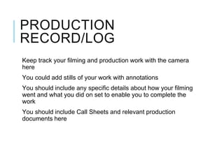 PRODUCTION
RECORD/LOG
Keep track your filming and production work with the camera
here
You could add stills of your work with annotations
You should include any specific details about how your filming
went and what you did on set to enable you to complete the
work
You should include Call Sheets and relevant production
documents here
 