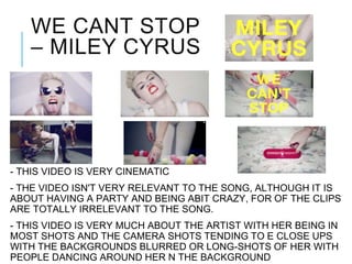 WE CANT STOP
– MILEY CYRUS
- THIS VIDEO IS VERY CINEMATIC
- THE VIDEO ISN'T VERY RELEVANT TO THE SONG, ALTHOUGH IT IS
ABOUT HAVING A PARTY AND BEING ABIT CRAZY, FOR OF THE CLIPS
ARE TOTALLY IRRELEVANT TO THE SONG.
- THIS VIDEO IS VERY MUCH ABOUT THE ARTIST WITH HER BEING IN
MOST SHOTS AND THE CAMERA SHOTS TENDING TO E CLOSE UPS
WITH THE BACKGROUNDS BLURRED OR LONG-SHOTS OF HER WITH
PEOPLE DANCING AROUND HER N THE BACKGROUND
 