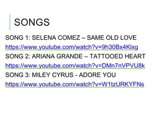 SONGS
SONG 1: SELENA COMEZ – SAME OLD LOVE
https://www.youtube.com/watch?v=9h30Bx4Klxg
SONG 2: ARIANA GRANDE – TATTOOED HEART
https://www.youtube.com/watch?v=DMn7nVPVU8k
SONG 3: MILEY CYRUS - ADORE YOU
https://www.youtube.com/watch?v=W1tzURKYFNs
 