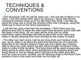 TECHNIQUES &
CONVENTIONS
- One technique I will use will be close ups, I will use lots of these in my
video. I will have these when she is lip-syncing, I would also like the
occasional extreme close up of her lips when she sings. I will also be
using the close ups to show the emotion when she is singing, using the
close ups to focus on her facial expressions.
- I will also be using a few fast clip montages, I think these are very
effective and help to make the video look more dynamic and fit well with
the beats in the song. As my video will be most just my artist
performing, these montages will help to add more to the video and
make it visually pleasing and more exciting for the viewer to watch.
- The other two main shots I will be are long shots and medium close
ups, as my video is all about the artist and showing her and what she
looks like to her viewers medium close ups are a good way of being
able to show her quite clearly but also show enough movement in the
video to make it look dynamic. The long shots will be used occasionally,
these will be to show more of the background and locations which are
being filmed in, but as theses aren't very key to the video style they
wont be used as much. Another use for the long shots is the show more
dynamic shots of the artist and show her full body off.
 