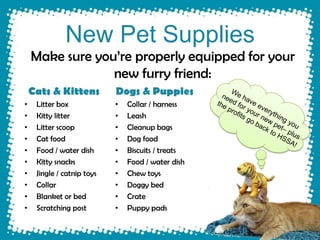 New Pet Supplies
    Make sure you’re properly equipped for your
                 new furry friend:
    Cats & Kittens          Dogs & Puppies
•    Litter box             •   Collar / harness
•    Kitty litter           •   Leash
•    Litter scoop           •   Cleanup bags
•    Cat food               •   Dog food
•    Food / water dish      •   Biscuits / treats
•    Kitty snacks           •   Food / water dish
•    Jingle / catnip toys   •   Chew toys
•    Collar                 •   Doggy bed
•    Blanket or bed         •   Crate
•    Scratching post        •   Puppy pads
 