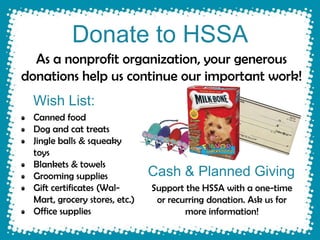 Donate to HSSA
  As a nonprofit organization, your generous
donations help us continue our important work!
 Wish List:
  Canned food
  Dog and cat treats
  Jingle balls & squeaky
  toys
  Blankets & towels
  Grooming supplies             Cash & Planned Giving
  Gift certificates (Wal-       Support the HSSA with a one-time
  Mart, grocery stores, etc.)    or recurring donation. Ask us for
  Office supplies                       more information!
 