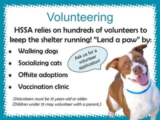 Volunteering
 HSSA relies on hundreds of volunteers to
keep the shelter running! “Lend a paw” by:
   Walking dogs
   Socializing cats
   Offsite adoptions
   Vaccination clinic
(Volunteers must be 15 years old or older.
Children under 15 may volunteer with a parent.)
 
