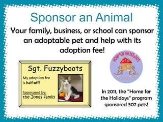 Sponsor an Animal
Your family, business, or school can sponsor
   an adoptable pet and help with its
              adoption fee!

     Sgt. Fuzzyboots
   My adoption fee
   is half-off!

   Sponsored by:            In 2011, the “Home for
   the Jones family        the Holidays” program
                              sponsored 307 pets!
 