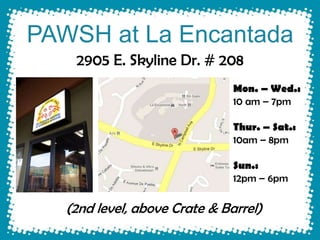 PAWSH at La Encantada
    2905 E. Skyline Dr. # 208
                               Mon. – Wed.:
                               10 am – 7pm

                               Thur. – Sat.:
                               10am – 8pm

                               Sun.:
                               12pm – 6pm

   (2nd level, above Crate & Barrel)
 