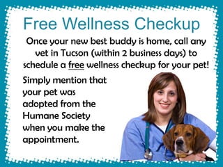 Free Wellness Checkup
 Once your new best buddy is home, call any
   vet in Tucson (within 2 business days) to
schedule a free wellness checkup for your pet!
Simply mention that
your pet was
adopted from the
Humane Society
when you make the
appointment.
 