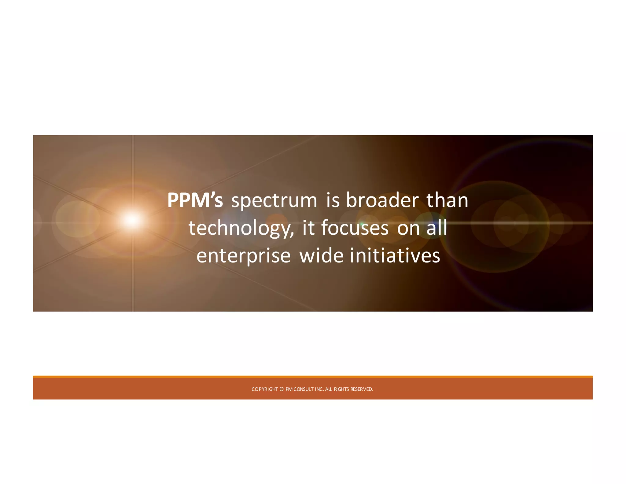 COPYRIGHT	©	PM	CONSULT	INC.	ALL	RIGHTS	RESERVED.
PPM’s spectrum	is	broader	than	
technology,	it	focuses	on	all	
enterprise	wide	initiatives
 