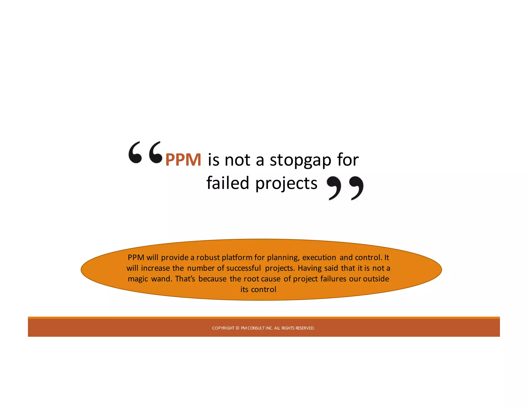 COPYRIGHT	©	PM	CONSULT	INC.	ALL	RIGHTS	RESERVED.
PPM is	not	a	stopgap	for	
failed	projects
PPM	will	provide	a	robust	platform	for	planning,	 execution	and	control.	It	
will	increase	the	number	of	successful	projects.	Having	said	that	it	is	not	a	
magic	wand.	That’s	because	the	root	cause	of	project	failures	our	outside	
its	control
 