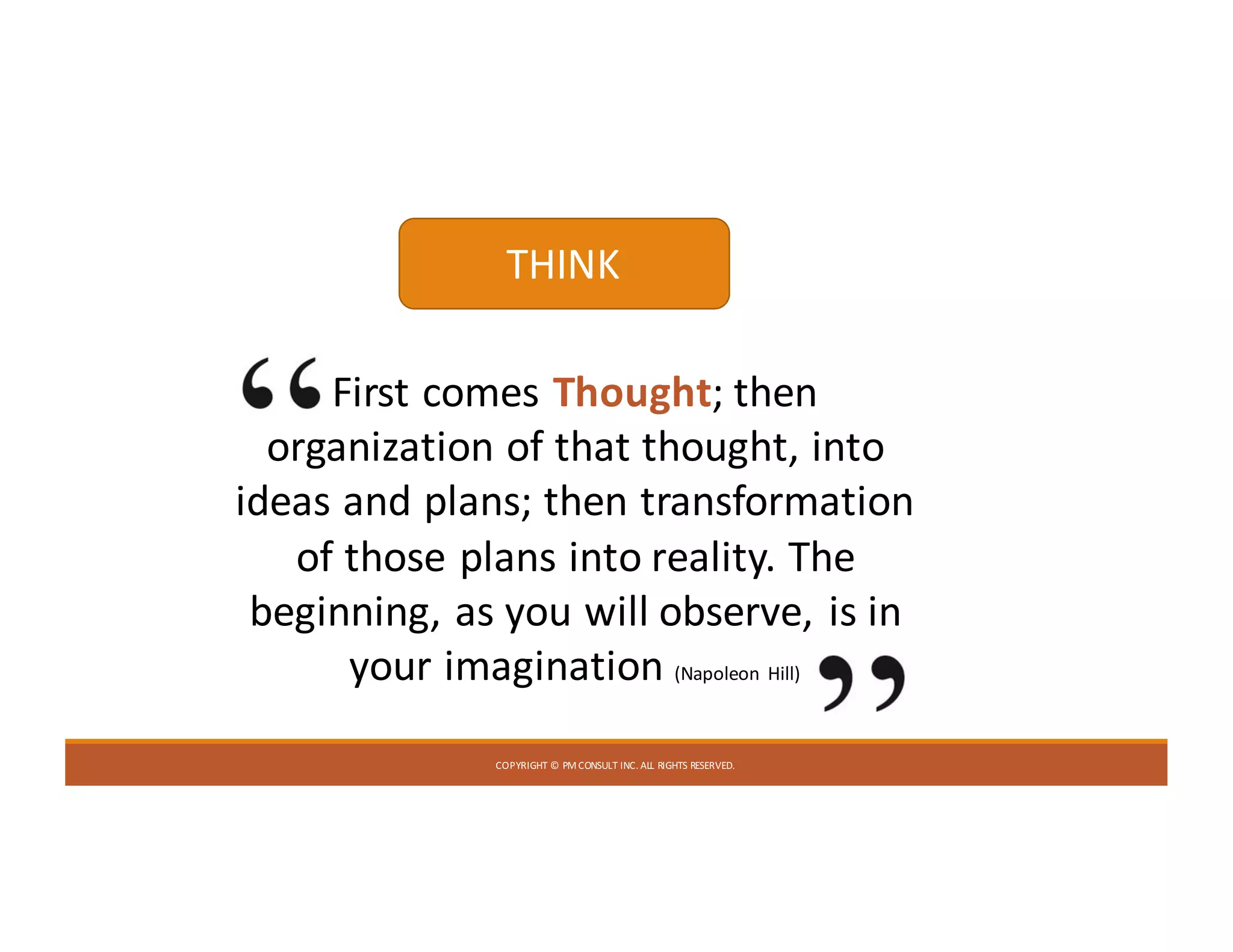COPYRIGHT	©	PM	CONSULT	INC.	ALL	RIGHTS	RESERVED.
First	comes	Thought;	then	
organization	of	that	thought,	into	
ideas	and	plans;	then	transformation	
of	those	plans	into	reality.	The	
beginning,	as	you	will	observe,	is	in	
your	imagination	(Napoleon	Hill)
THINK
 