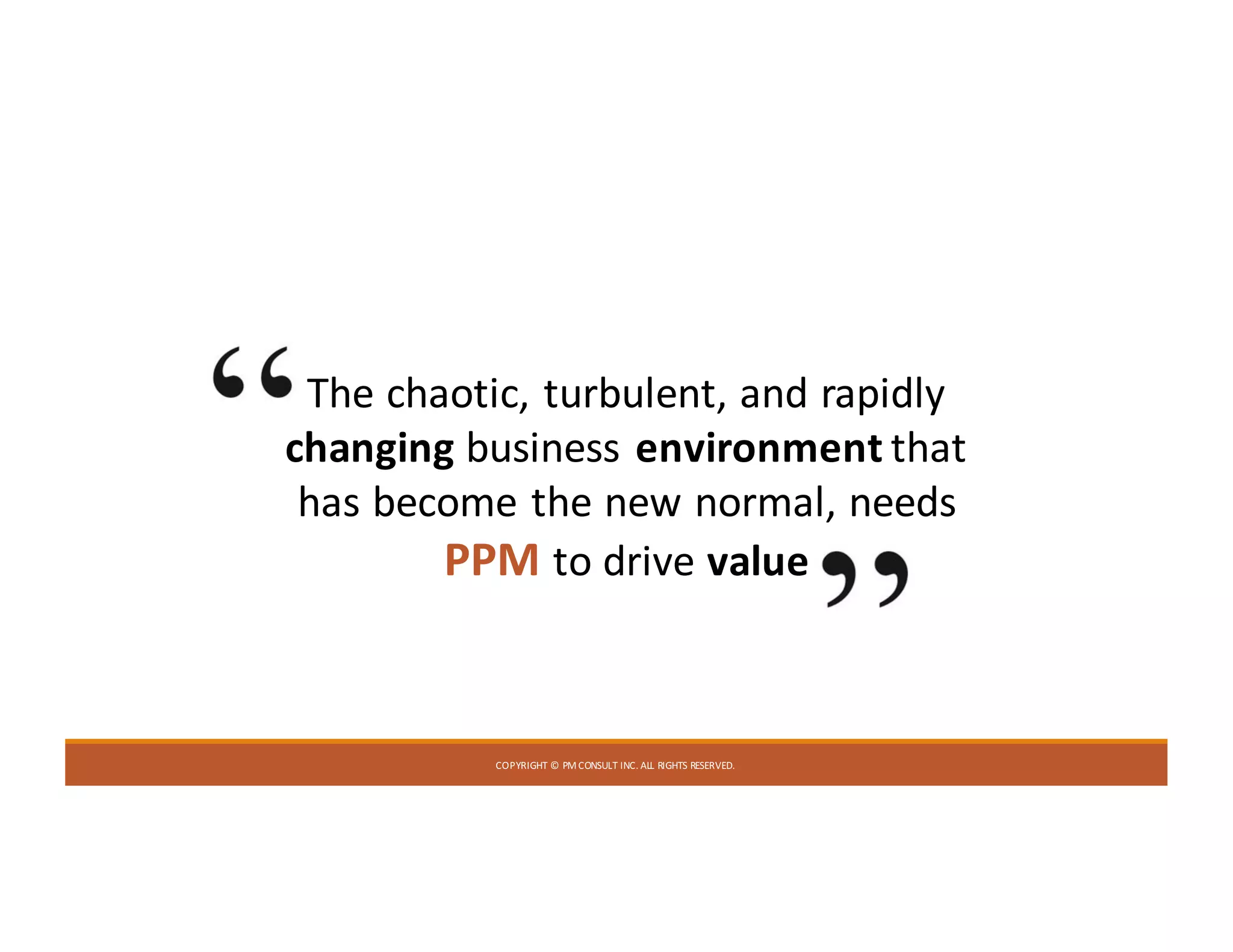 COPYRIGHT	©	PM	CONSULT	INC.	ALL	RIGHTS	RESERVED.
The	chaotic,	turbulent,	and	rapidly	
changing business	environment	that	
has	become	the	new	normal,	needs	
PPM to	drive	value
 