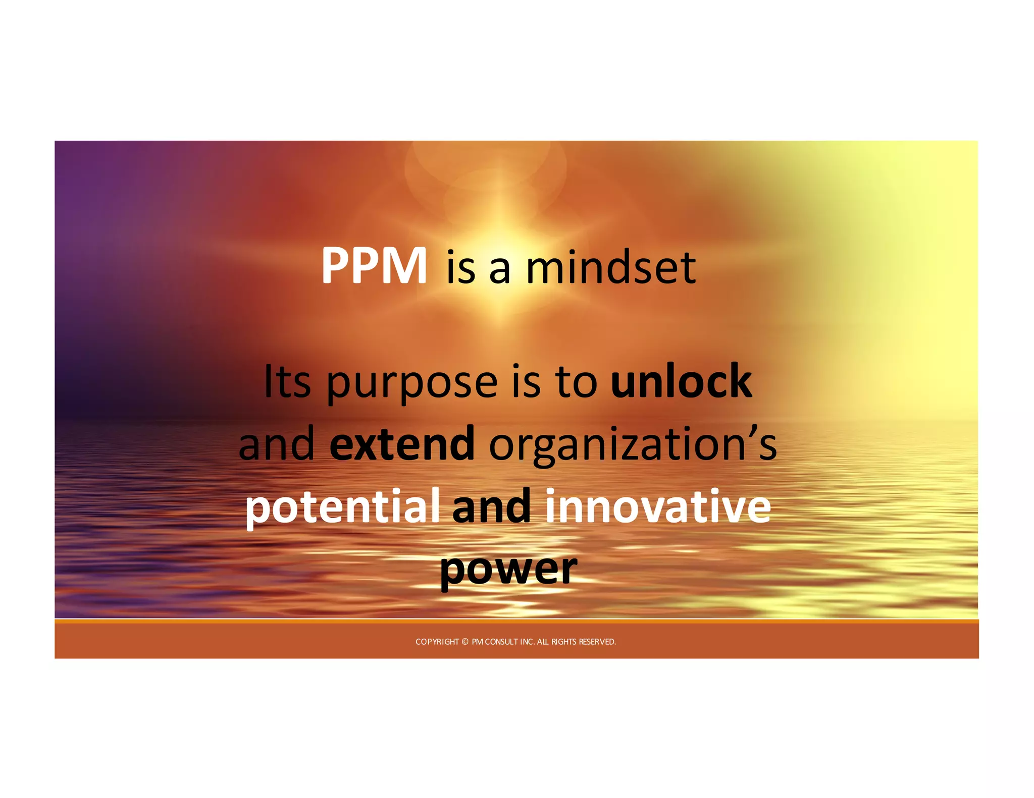 COPYRIGHT	©	PM	CONSULT	INC.	ALL	RIGHTS	RESERVED.
PPM is	a	mindset
Its	purpose	is	to	unlock
and	extend organization’s	
potential	and innovative	
power
 