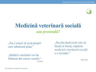 Medicină veterinară socială
sau prosteală?
„Nu e corect să aveţi preţuri
care sabotează piaţa.”
„Medicii veterinari vor da
faliment din cauza voastră.”
Facebook
„Nu ştiu dacă aveţi voie să
faceţi ce faceţi, expresia
medicină veterinară socială
e o invenţie.”
dialog direct
facebook.com/TransylvaniaAnimalCare #turdaintelege
Anca Georgescu | Strategy & Communications
 