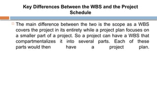 Key Differences Between the WBS and the Project
Schedule
 The main difference between the two is the scope as a WBS
covers the project in its entirety while a project plan focuses on
a smaller part of a project. So a project can have a WBS that
compartmentalizes it into several parts. Each of these
parts would then have a project plan.
 