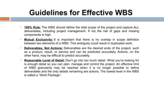 Guidelines for Effective WBS
 100% Rule: The WBS should define the total scope of the project and capture ALL
deliverables, including project management. If not, the risk of gaps and missing
components is high.
 Mutual Exclusivity: It is important that there is no overlap in scope definition
between two elements of a WBS. This ambiguity could result in duplicated work.
 Deliverables, Not Actions: Deliverables are the desired ends of the project, such
as a product, result, or service and can be predicted accurately. Actions, on the
other hand, may be difficult to predict accurately.
 Reasonable Level of Detail: Don’t go into too much detail. What you’re looking for
is enough detail so you can plan, manage and control the project. An effective limit
of WBS granularity may be reached when it is no longer possible to define
deliverables and the only details remaining are actions. The lowest level in the WBS
is called a “Work Package”.
 