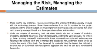 Managing the Risk, Managing the
Estimates
 There lies the key challenge. How do you manage the uncertainty that is naturally involved
with the estimating process. Since these estimates form the foundation for the project
schedule and the project budget, we must implement techniques and approaches that allow
us to properly manage this risk and the expectations of our stakeholders.
 While this subject of estimating and risk could easily slip into a review of statistics,
probability, standard deviations, skewed distributions, and Monte Carlo analysis, we will not
go there. In many real-world environments, these advanced concepts and techniques are
not utilized to estimate work and to manage the associated risk, and these topics would be
outside the scope of this book. Our focus will be understanding the impact that estimating
the work has on our overall risk management approach and what we can do to minimize the
those risks.
 