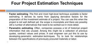 Four Project Estimation Techniques
 Factor estimating :The first and most high-level technique available is factor
estimating. It derives its name from applying derivative factors for the
preparation of the investment estimate of a project. You can use this when the
project is not well defined yet: the scope is incomplete and there are possibly
still a number of alternatives that need to be worked out in more detail.
 Parametric estimating :Often, companies possess a lot of historical project
information that sits unused. Among this might be a collection of previous
quotes, contract values and prices. A cost engineer can put this to use by
developing parametric estimation techniques. Try to look for relationships
between the specifications of previously procured materials or labor.

 