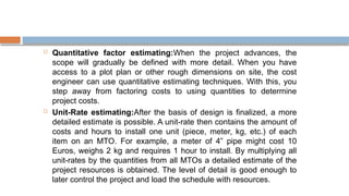  Quantitative factor estimating:When the project advances, the
scope will gradually be defined with more detail. When you have
access to a plot plan or other rough dimensions on site, the cost
engineer can use quantitative estimating techniques. With this, you
step away from factoring costs to using quantities to determine
project costs.
 Unit-Rate estimating:After the basis of design is finalized, a more
detailed estimate is possible. A unit-rate then contains the amount of
costs and hours to install one unit (piece, meter, kg, etc.) of each
item on an MTO. For example, a meter of 4” pipe might cost 10
Euros, weighs 2 kg and requires 1 hour to install. By multiplying all
unit-rates by the quantities from all MTOs a detailed estimate of the
project resources is obtained. The level of detail is good enough to
later control the project and load the schedule with resources.
 