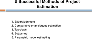 5 Successful Methods of Project
Estimation
1. Expert judgment
2. Comparative or analogous estimation
3. Top-down
4. Bottom-up
5. Parametric model estimating
 