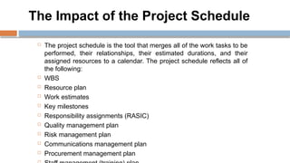 The Impact of the Project Schedule
 The project schedule is the tool that merges all of the work tasks to be
performed, their relationships, their estimated durations, and their
assigned resources to a calendar. The project schedule reflects all of
the following:
 WBS
 Resource plan
 Work estimates
 Key milestones
 Responsibility assignments (RASIC)
 Quality management plan
 Risk management plan
 Communications management plan
 Procurement management plan
 