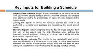Key Inputs for Building a Schedule
 Project scope statement: Project scope statement is at the top of the list of
what you need for develop schedule process, no doubt. Because your project’s
main goal is completing the project scope on agreed time and budget with the
agreed quality.
 Activity list: Activity list shows the individual activities that need to be
performed to complete work packages and respectively the overall project
scope.
 Network diagram: Network diagrams show the flow of project activities from
the start of the project until the end. Therefore, while defining the
interrelationship of activities in develop schedule process, it will be critical to
have network diagram in hand.
 Activity duration estimates: They provide the time estimates for each activity.
After interrelationship of activities is put on the project schedule, once the time
estimates are defined in each project activity, start and end dates of each
activity will be determined respectively during the develop schedule process.
 