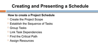 Creating and Presenting a Schedule
How to create a Project Schedule
 Create the Project Scope
 Establish the Sequence of Tasks
 Group Tasks
 Link Task Dependencies
 Find the Critical Path
 Assign Resources
 