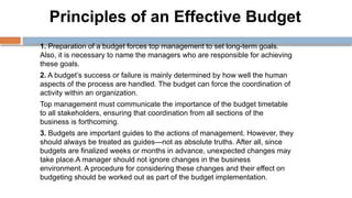 Principles of an Effective Budget
1. Preparation of a budget forces top management to set long-term goals.
Also, it is necessary to name the managers who are responsible for achieving
these goals.
2. A budget’s success or failure is mainly determined by how well the human
aspects of the process are handled. The budget can force the coordination of
activity within an organization.
Top management must communicate the importance of the budget timetable
to all stakeholders, ensuring that coordination from all sections of the
business is forthcoming.
3. Budgets are important guides to the actions of management. However, they
should always be treated as guides—not as absolute truths. After all, since
budgets are finalized weeks or months in advance, unexpected changes may
take place.A manager should not ignore changes in the business
environment. A procedure for considering these changes and their effect on
budgeting should be worked out as part of the budget implementation.
 
