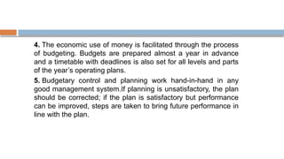 4. The economic use of money is facilitated through the process
of budgeting. Budgets are prepared almost a year in advance
and a timetable with deadlines is also set for all levels and parts
of the year’s operating plans.
5. Budgetary control and planning work hand-in-hand in any
good management system.If planning is unsatisfactory, the plan
should be corrected; if the plan is satisfactory but performance
can be improved, steps are taken to bring future performance in
line with the plan.
 