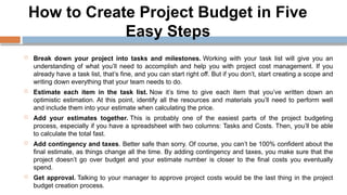 How to Create Project Budget in Five
Easy Steps
 Break down your project into tasks and milestones. Working with your task list will give you an
understanding of what you’ll need to accomplish and help you with project cost management. If you
already have a task list, that’s fine, and you can start right off. But if you don’t, start creating a scope and
writing down everything that your team needs to do.
 Estimate each item in the task list. Now it’s time to give each item that you’ve written down an
optimistic estimation. At this point, identify all the resources and materials you’ll need to perform well
and include them into your estimate when calculating the price.
 Add your estimates together. This is probably one of the easiest parts of the project budgeting
process, especially if you have a spreadsheet with two columns: Tasks and Costs. Then, you’ll be able
to calculate the total fast.
 Add contingency and taxes. Better safe than sorry. Of course, you can’t be 100% confident about the
final estimate, as things change all the time. By adding contingency and taxes, you make sure that the
project doesn’t go over budget and your estimate number is closer to the final costs you eventually
spend.
 Get approval. Talking to your manager to approve project costs would be the last thing in the project
budget creation process.
 