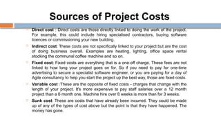 Sources of Project Costs
 Direct cost : Direct costs are those directly linked to doing the work of the project.
For example, this could include hiring specialised contractors, buying software
licences or commissioning your new building.
 Indirect cost: These costs are not specifically linked to your project but are the cost
of doing business overall. Examples are heating, lighting, office space rental
stocking the communal coffee machine and so on.
 Fixed cost: Fixed costs are everything that is a one-off charge. These fees are not
linked to how long your project goes on for. So if you need to pay for one-time
advertising to secure a specialist software engineer, or you are paying for a day of
Agile consultancy to help you start the project up the best way, those are fixed costs.
 Variable cost :These are the opposite of fixed costs - charges that change with the
length of your project. It's more expensive to pay staff salaries over a 12 month
project than a 6 month one. Machine hire over 8 weeks is more than for 3 weeks.
 Sunk cost: These are costs that have already been incurred. They could be made
up of any of the types of cost above but the point is that they have happened. The
money has gone.
 