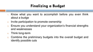 Finalizing a Budget
1. Know what you want to accomplish before you even think
about a budge
2. Invite participation to promote ownership
3. Ensure you understand your organization’s financial strengths
and weaknesses
4. Think long-term
5. Combine the preliminary budgets into the overall budget and
identify possible cuts
 