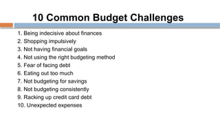 10 Common Budget Challenges
1. Being indecisive about finances
2. Shopping impulsively
3. Not having financial goals
4. Not using the right budgeting method
5. Fear of facing debt
6. Eating out too much
7. Not budgeting for savings
8. Not budgeting consistently
9. Racking up credit card debt
10. Unexpected expenses
 