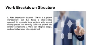 Work Breakdown Structure
A work breakdown structure (WBS) is a project
management tool that takes a step-by-step
approach to complete large projects with several
moving pieces. By breaking down the project into
smaller components, a WBS can integrate scope,
cost and deliverables into a single tool.
 