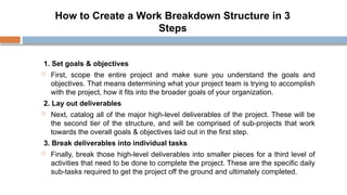 How to Create a Work Breakdown Structure in 3
Steps
1. Set goals & objectives
 First, scope the entire project and make sure you understand the goals and
objectives. That means determining what your project team is trying to accomplish
with the project, how it fits into the broader goals of your organization.
2. Lay out deliverables
 Next, catalog all of the major high-level deliverables of the project. These will be
the second tier of the structure, and will be comprised of sub-projects that work
towards the overall goals & objectives laid out in the first step.
3. Break deliverables into individual tasks
 Finally, break those high-level deliverables into smaller pieces for a third level of
activities that need to be done to complete the project. These are the specific daily
sub-tasks required to get the project off the ground and ultimately completed.
 