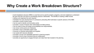 Why Create a Work Breakdown Structure?
 A work breakdown structure (WBS) is a tool that can be used for projects, programs, and even initiatives to understand
the work that has to be done to successfully produce a deliverable . The benefits of creating a WBS include:
 it defines and organizes the work required
 it facilitates the quick development of a schedule by allocating effort estimates to specific sections of the WBS
 it provides a visual of entire scope
 it can be used to identify communication points
 it provides a visual of impacts when deliverables are falling behind
 it can be used to show and assign accountabilities and responsibilities
 it can show control points and milestones
 it provides a way to estimates project costs
 it ensures no important deliverables are forgotten
 it can assist with resource allocation
 it provides a proven and repeatable approach to planning projects
 it provides a tool for team brainstorming and collaboration
 it provides an opportunity to engage the team and make them feel invested in the planning
 
