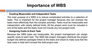 Importance of WBS
 Creating Measurable and Independent Tasks
The main purpose of a WBS is to reduce complicated activities to a collection of
tasks. This is important for the project manager because she can oversee the
tasks more effectively than the complex activities. Tasks must be measurable and
independent, with clearly defined limits. All the project work must be included in
one of the tasks and the tasks must not include any non-project work.
 Assigning Costs to Each Task
Because the WBS tasks are measurable, the project management can assign
specific costs to each task. The WBS lets project managers distribute the project
budget into defined packages linked to the tasks and check to make sure that the
task costs in total don't exceed the total project cost.
 