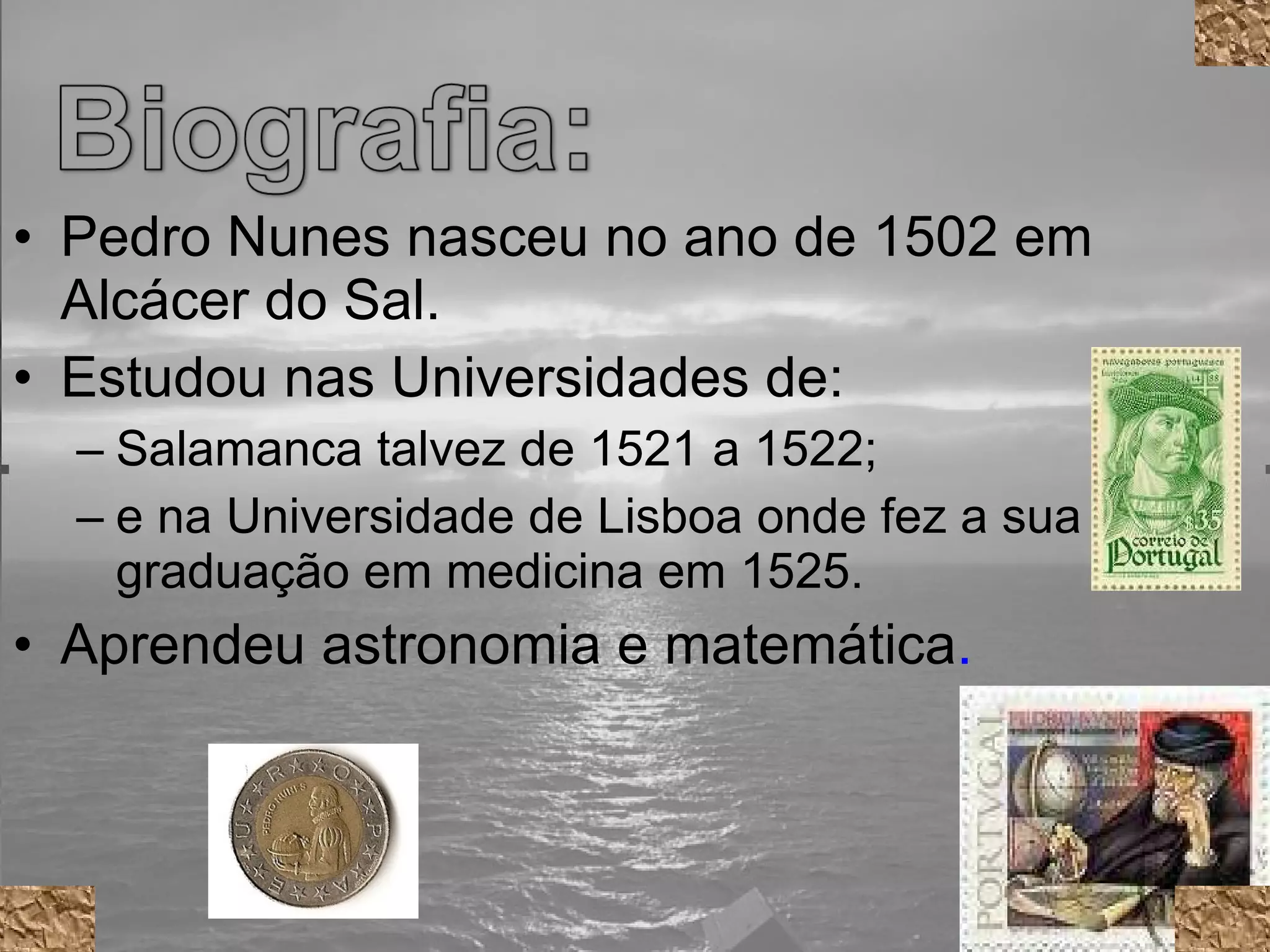 Pedro Nunes nasceu no ano de 1502 em Alcácer do Sal. Estudou nas Universidades de: Salamanca talvez de 1521 a 1522;  e na Universidade de Lisboa onde fez a sua graduação em medicina em 1525. Aprendeu astronomia e matemática .   