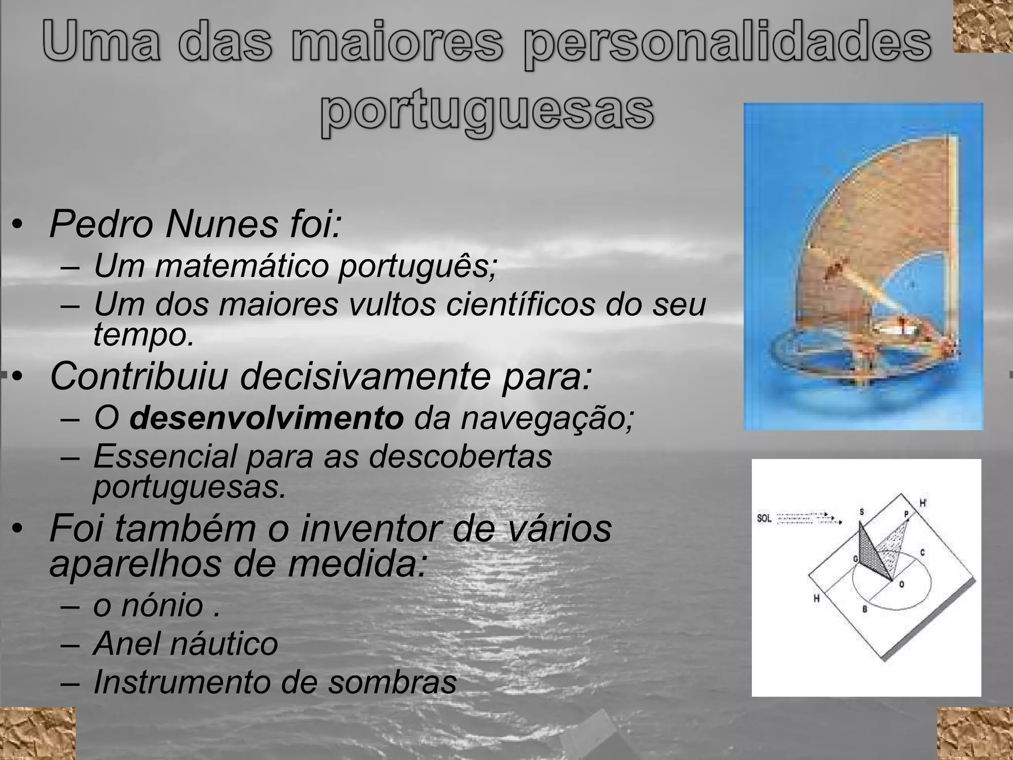 Pedro Nunes foi: Um matemático português; Um dos maiores vultos científicos do seu tempo. Contribuiu decisivamente para: O  desenvolvimento  da navegação; Essencial para as descobertas portuguesas. Foi também o inventor de vários aparelhos de medida: o nónio . Anel náutico Instrumento de sombras 