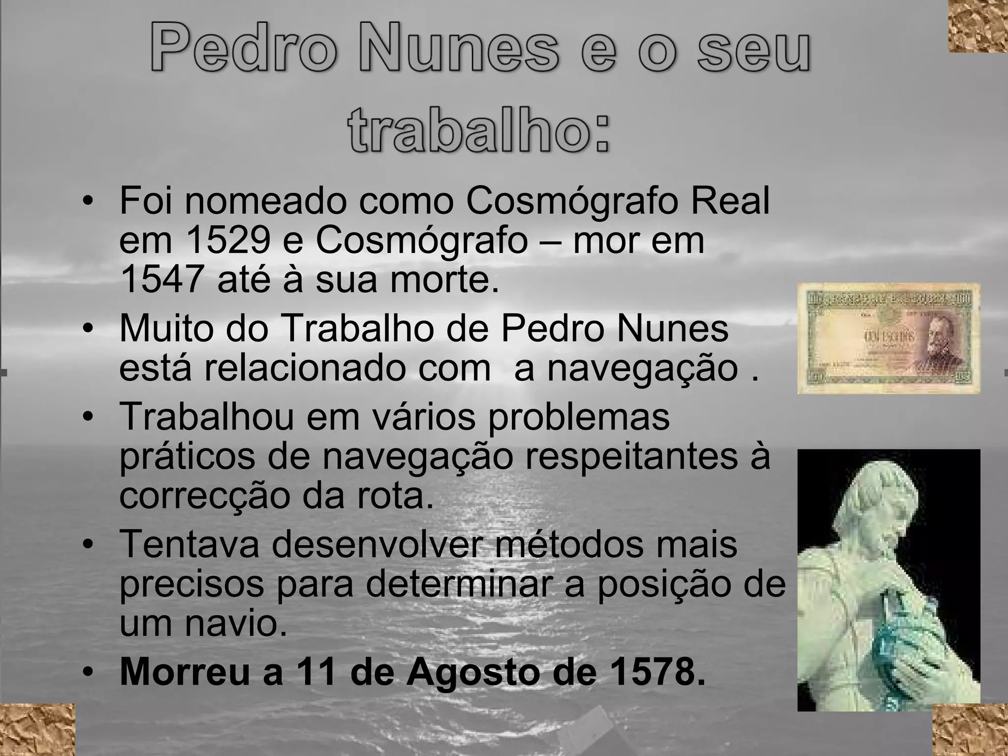 Foi nomeado como Cosmógrafo Real em 1529 e Cosmógrafo – mor em 1547 até à sua morte.  Muito do Trabalho de Pedro Nunes está relacionado com  a navegação . Trabalhou em vários problemas práticos de navegação respeitantes à correcção da rota. Tentava desenvolver métodos mais precisos para determinar a posição de um navio. Morreu a 11 de Agosto de 1578. 