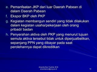 10
e. Pemanfaatan JKP dari luar Daerah Pabean di
dalam Daerah Pabean
f. Ekspor BKP oleh PKP
g. Kegiatan membangun sendiri yang tidak dilakukan
dalam kegiatan usaha/pekerjaan oleh orang
pribadi/ badan
h. Penyerahan aktiva oleh PKP yang menurut tujuan
semula aktiva tersebut tidak untuk diperjualbelikan,
sepanjang PPN yang dibayar pada saat
perolehannya dapat dikreditkan
Amanita Novi Yushita, M.Si
amanitanovi@uny.ac.id
 