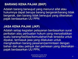 11
BARANG KENA PAJAK (BKP)
Adalah barang berwujud yang menurut sifat atau
hukumnya dapat berupa barang bergerak/barang tidak
bergerak, dan barang tidak berwujud yang dikenakan
pajak berdasarkan UU PPN
JASA KENA PAJAK (JKP)
Adalah setiap kegiatan pelayanan berdasarkan surat
perikatan atau perbuatan hukum yang menyebabkan
suatu barang/fasilitas/kemudahan/hak tersedia untuk
dipakai, termasuk jasa yang dilakukan untuk
menghasilkan barang pesanan/permintaan dengan
bahan dan atau petnjuk dari pemesan yang dikenakan
pajak berdasarkan UU PPN.
Amanita Novi Yushita, M.Si
amanitanovi@uny.ac.id
 